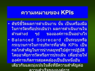 ความหมายของ KPIs
• ดัชนีชี้วัดผลการดาเนินงาน นั้น เป็นเครื่องมือ
ในการวัดหรือประเมินว่า ผลการดาเนินงานใน
ด ้านต่าง ๆ ขององค์การเป็นอย่างไร
• Balanced Scorecard เป็นระบบหรือ
กระบวนการในการบริหารที่อาศัย KPIs เป็น
กลไกสาคัญในการนากลยุทธ์ไปสู่การปฏิบัติ
โดยอาศัยการวัดหรือการประเมิน เพื่อช่วยให ้
องค์การเกิดการสอดคล ้องเป็นอันหนึ่งอัน
เดียวกันและมุ่งเน้นในสิ่งที่มีความสาคัญต่อ
 