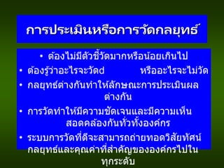 การประเมินหรือการวัดกลยุทธ ์
• ต ้องไม่มีตัวชี้วัดมากหรือน้อยเกินไป
• ต ้องรู้ว่าอะไรจะวัด หรืออะไรจะไม่วัด
• กลยุทธ์ต่างกันทาให ้ลักษณะการประเมินผล
ต่างกัน
• การวัดทาให ้มีความชัดเจนและมีความเห็น
สอดคล ้องกันทั่วทั้งองค์กร
• ระบบการวัดที่ดีจะสามารถถ่ายทอดวิสัยทัศน์
กลยุทธ์และคุณค่าที่สาคัญขององค์กรไปใน
ทุกระดับ
 