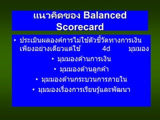 แนวคิดของ Balanced
Scorecard
• ประเมินผลองค์การไม่ใช ้ตัวชี้วัดทางการเงิน
เพียงอย่างเดียวแต่ใช ้ 4 มุมมอง
• มุมมองด ้านการเงิน
• มุมมองด ้านลูกค ้า
• มุมมองด ้านกระบวนการภายใน
• มุมมองเรื่องการเรียนรู้และพัฒนา
 