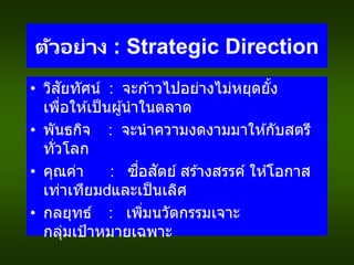 ตัวอย่าง : Strategic Direction
• วิสัยทัศน์ : จะก ้าวไปอย่างไม่หยุดยั้ง
เพื่อให ้เป็นผู้นาในตลาด
• พันธกิจ : จะนาความงดงามมาให ้กับสตรี
ทั่วโลก
• คุณค่า : ซื่อสัตย์ สร ้างสรรค์ ให ้โอกาส
เท่าเทียม และเป็นเลิศ
• กลยุทธ์ : เพิ่มนวัตกรรมเจาะ
กลุ่มเป้าหมายเฉพาะ
 