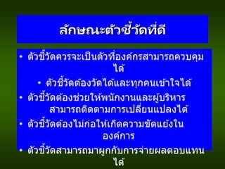 ลักษณะตัวชี้วัดที่ดี
• ตัวชี้วัดควรจะเป็นตัวที่องค์กรสามารถควบคุม
ได ้
• ตัวชี้วัดต ้องวัดได ้และทุกคนเข ้าใจได ้
• ตัวชี้วัดต ้องช่วยให ้พนักงานและผู้บริหาร
สามารถติดตามการเปลี่ยนแปลงได ้
• ตัวชี้วัดต ้องไม่ก่อให ้เกิดความขัดแย ้งใน
องค์การ
• ตัวชี้วัดสามารถมาผูกกับการจ่ายผลตอบแทน
ได ้
 