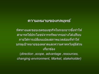 ความหมายของกลยุทธ ์
ทิศทางและขอบเขตของธุรกิจในระยะยาวซึ่งทาให ้
สามารถใช ้ประโยชน์จากทรัพยากรอย่างได ้เปรียบ
ภายใต ้การเปลี่ยนแปลงสภาพแวดล ้อมที่ทาให ้
บรรลุเป้าหมายของตลาดและความคาดหวังผู้มีส่วน
เกี่ยวข ้อง
(direction ,scope, advantage ,resources,
changing environment, Market, stakeholder)
 