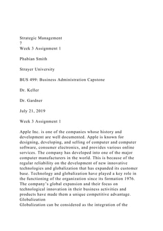 Strategic Management
7
Week 3 Assignment 1
Phabian Smith
Strayer University
BUS 499: Business Administration Capstone
Dr. Keller
Dr. Gardner
July 21, 2019
Week 3 Assignment 1
Apple Inc. is one of the companies whose history and
development are well documented. Apple is known for
designing, developing, and selling of computer and computer
software, consumer electronics, and provides various online
services. The company has developed into one of the major
computer manufacturers in the world. This is because of the
regular reliability on the development of new innovative
technologies and globalization that has expanded its customer
base. Technology and globalization have played a key role in
the functioning of the organization since its formation 1976.
The company’s global expansion and their focus on
technological innovation in their business activities and
products have made them a unique competitive advantage.
Globalization
Globalization can be considered as the integration of the
 