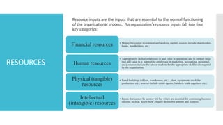 RESOURCES
Resource inputs are the inputs that are essential to the normal functioning
of the organizational process. An organization’s resource inputs fall into four
key categories:
• Money for capital investment and working capital; sources include shareholders,
banks, bondholders, etc.;
Financial resources
• Appropriately skilled employees to add value in operations and to support those
that add value (e.g. supporting employees in marketing, accounting, personnel,
etc.); sources include the labour markets for the appropriate skill levels required
by the organization;
Human resources
• Land, buildings (offices, warehouses, etc.), plant, equipment, stock for
production, etc.; sources include estate agents, builders, trade suppliers, etc.;
Physical (tangible)
resources
• Inputs that cannot be seen or felt but which are essential for continuing business
success, such as ‘know-how’, legally defensible patents and licences,
Intellectual
(intangible) resources
 