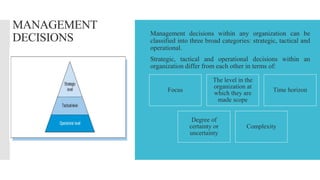 MANAGEMENT
DECISIONS  Management decisions within any organization can be
classified into three broad categories: strategic, tactical and
operational.
 Strategic, tactical and operational decisions within an
organization differ from each other in terms of:
Focus
The level in the
organization at
which they are
made scope
Time horizon
Degree of
certainty or
uncertainty
Complexity
 