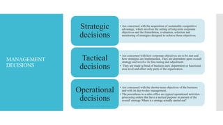 MANAGEMENT
DECISIONS
• Are concerned with the acquisition of sustainable competitive
advantage, which involves the setting of long-term corporate
objectives and the formulation, evaluation, selection and
monitoring of strategies designed to achieve those objectives.
Strategic
decisions
• Are concerned with how corporate objectives are to be met and
how strategies are implemented. They are dependent upon overall
strategy and involve its fine-tuning and adjustment.
• They are made at head of business unit, department or functional
area level and affect only parts of the organization.
Tactical
decisions
• Are concerned with the shorter-term objectives of the business
and with its day-to-day management.
• The procedures in a sales office are typical operational activities –
processing orders that have a tactical purpose in pursuit of the
overall strategy Where is a strategy actually carried out?
Operational
decisions
 