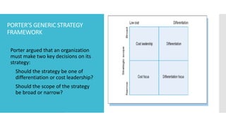 PORTER’S GENERIC STRATEGY
FRAMEWORK
 Porter argued that an organization
must make two key decisions on its
strategy:
1. Should the strategy be one of
differentiation or cost leadership?
2. Should the scope of the strategy
be broad or narrow?
 