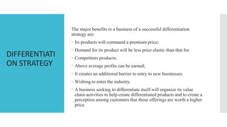 DIFFERENTIATI
ON STRATEGY
The major benefits to a business of a successful differentiation
strategy are:
 Its products will command a premium price;
 Demand for its product will be less price elastic than that for
 Competitors products;
 Above average profits can be earned;
 It creates an additional barrier to entry to new businesses
 Wishing to enter the industry.
 A business seeking to differentiate itself will organize its value
chain activities to help create differentiated products and to create a
perception among customers that these offerings are worth a higher
price.
 