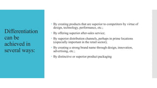 Differentiation
can be
achieved in
several ways:
 By creating products that are superior to competitors by virtue of
design, technology, performance, etc.;
 By offering superior after-sales service;
 By superior distribution channels, perhaps in prime locations
(especially important in the retail sector);
 By creating a strong brand name through design, innovation,
advertising, etc.;
 By distinctive or superior product packaging
 