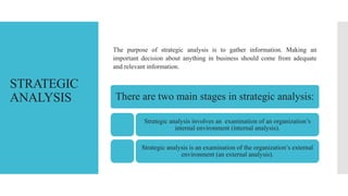 STRATEGIC
ANALYSIS
The purpose of strategic analysis is to gather information. Making an
important decision about anything in business should come from adequate
and relevant information.
There are two main stages in strategic analysis:
Strategic analysis involves an examination of an organization’s
internal environment (internal analysis).
Strategic analysis is an examination of the organization’s external
environment (an external analysis).
 
