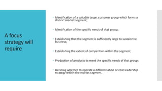 A focus
strategy will
require
 Identification of a suitable target customer group which forms a
distinct market segment;
 Identification of the specific needs of that group;
 Establishing that the segment is sufficiently large to sustain the
business;
 Establishing the extent of competition within the segment;
 Production of products to meet the specific needs of that group;
 Deciding whether to operate a differentiation or cost leadership
strategy within the market segment.
 