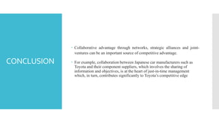 CONCLUSION
 Collaborative advantage through networks, strategic alliances and joint-
ventures can be an important source of competitive advantage.
 For example, collaboration between Japanese car manufacturers such as
Toyota and their component suppliers, which involves the sharing of
information and objectives, is at the heart of just-in-time management
which, in turn, contributes significantly to Toyota’s competitive edge
 