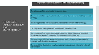 STRATEGIC
IMPLEMENTATION
AND
MANAGEMENT
The adequacy of the organization’s resource base
The readiness of the organization’s culture and structure to undertake the proposed
strategy
The management of any changes that are needed to implement the strategy
Deciding which, if any, growth or development paths to pursue
The readiness of the organization’s operations function to pursue the proposed
strategy and any quality issues that this discussion might throw up
The extent to which the organization positions itself in respect to its geographic
coverage and international presence
The impact that the strategy may have upon an organization’s internal or external
stakeholders.
Implementation involves taking into account the following:
 