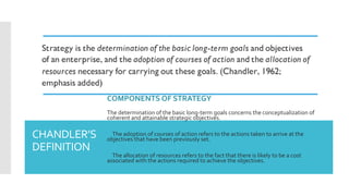 CHANDLER’S
DEFINITION
COMPONENTS OF STRATEGY
The determination of the basic long-term goals concerns the conceptualization of
coherent and attainable strategic objectives.
 The adoption of courses of action refers to the actions taken to arrive at the
objectives that have been previously set.
 The allocation of resources refers to the fact that there is likely to be a cost
associated with the actions required to achieve the objectives.
 