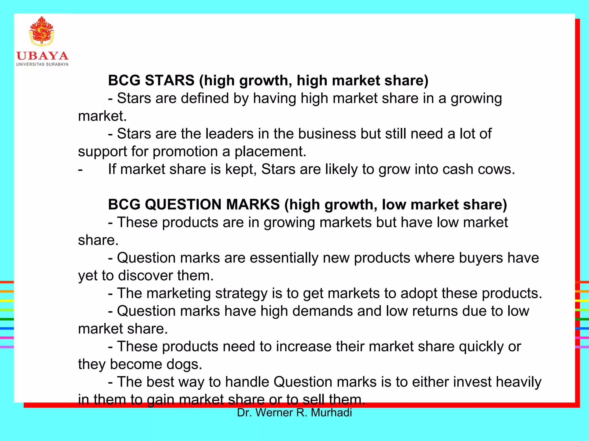 Dr. Werner R. Murhadi
BCG STARS (high growth, high market share)
- Stars are defined by having high market share in a growing
market.
- Stars are the leaders in the business but still need a lot of
support for promotion a placement.
- If market share is kept, Stars are likely to grow into cash cows.
BCG QUESTION MARKS (high growth, low market share)
- These products are in growing markets but have low market
share.
- Question marks are essentially new products where buyers have
yet to discover them.
- The marketing strategy is to get markets to adopt these products.
- Question marks have high demands and low returns due to low
market share.
- These products need to increase their market share quickly or
they become dogs.
- The best way to handle Question marks is to either invest heavily
in them to gain market share or to sell them.
 