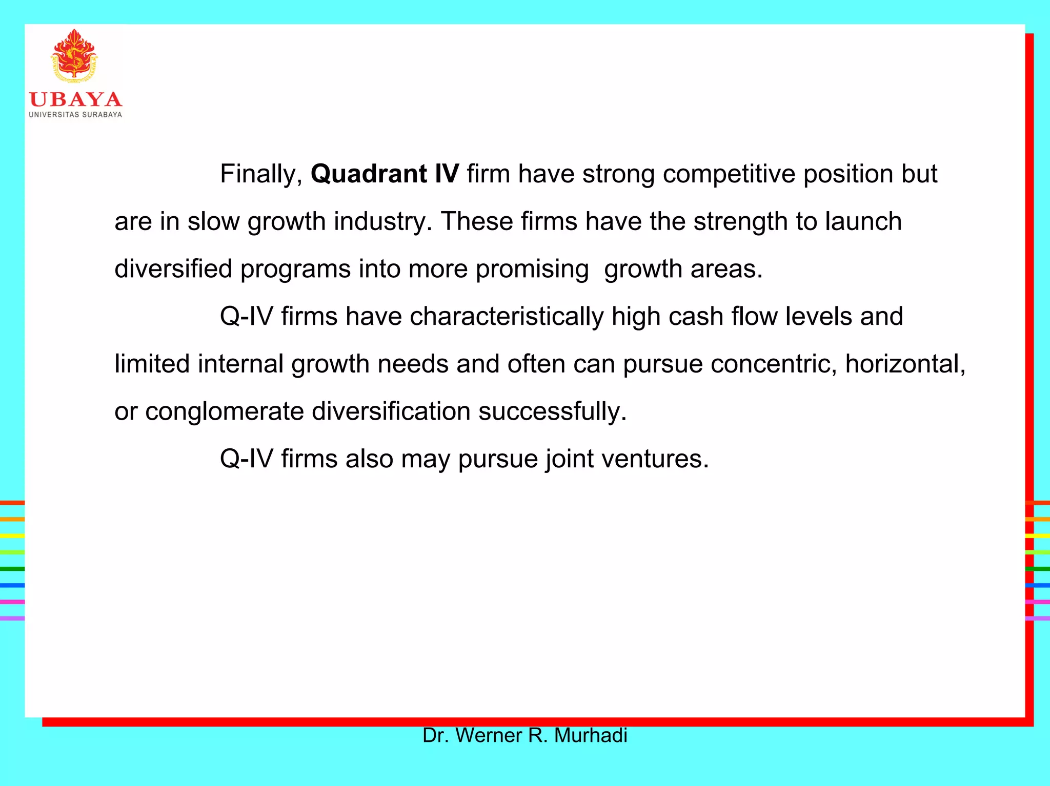 Dr. Werner R. Murhadi
Finally, Quadrant IV firm have strong competitive position but
are in slow growth industry. These firms have the strength to launch
diversified programs into more promising growth areas.
Q-IV firms have characteristically high cash flow levels and
limited internal growth needs and often can pursue concentric, horizontal,
or conglomerate diversification successfully.
Q-IV firms also may pursue joint ventures.
 