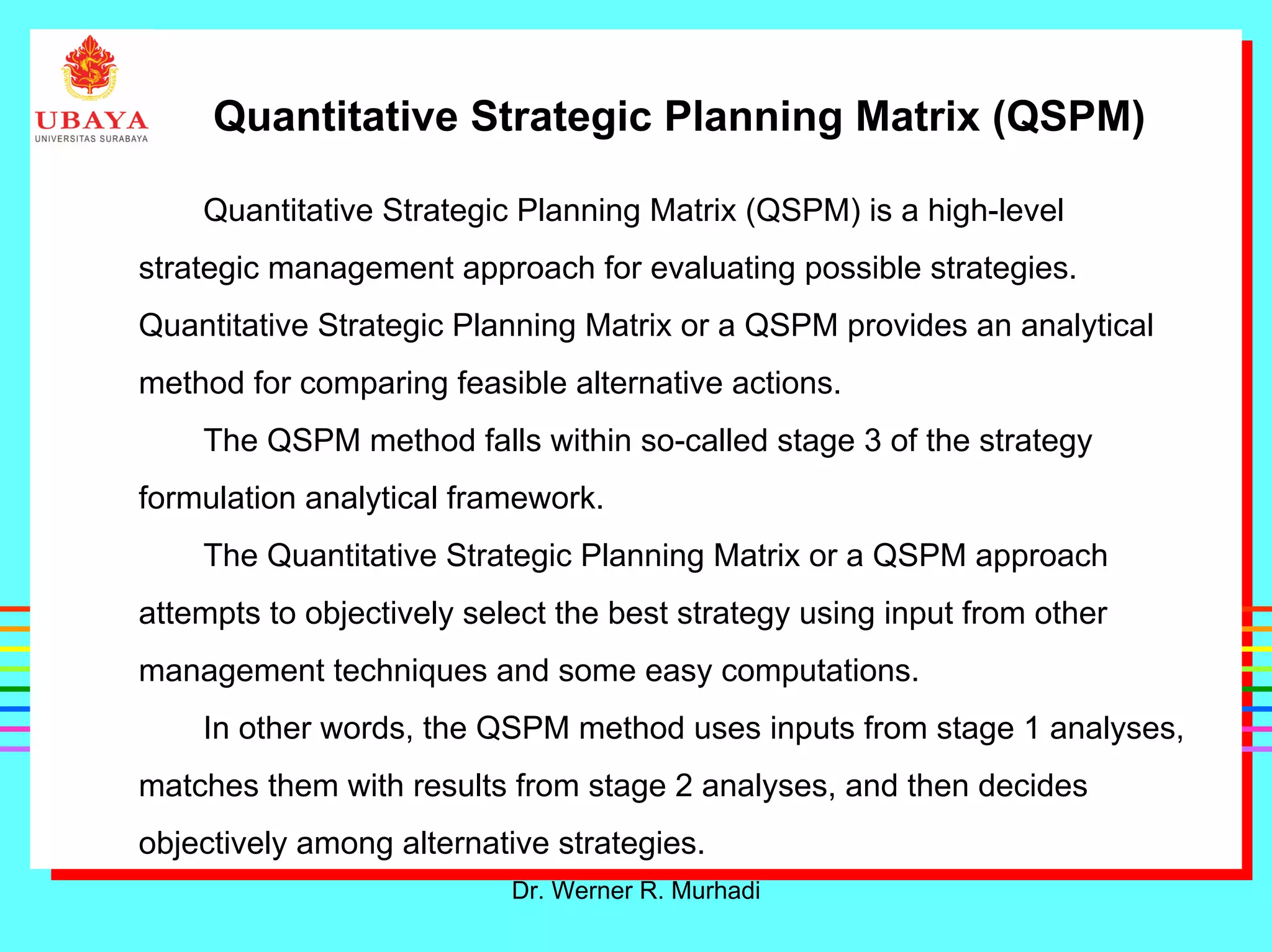 Dr. Werner R. Murhadi
Quantitative Strategic Planning Matrix (QSPM)
Quantitative Strategic Planning Matrix (QSPM) is a high-level
strategic management approach for evaluating possible strategies.
Quantitative Strategic Planning Matrix or a QSPM provides an analytical
method for comparing feasible alternative actions.
The QSPM method falls within so-called stage 3 of the strategy
formulation analytical framework.
The Quantitative Strategic Planning Matrix or a QSPM approach
attempts to objectively select the best strategy using input from other
management techniques and some easy computations.
In other words, the QSPM method uses inputs from stage 1 analyses,
matches them with results from stage 2 analyses, and then decides
objectively among alternative strategies.
 