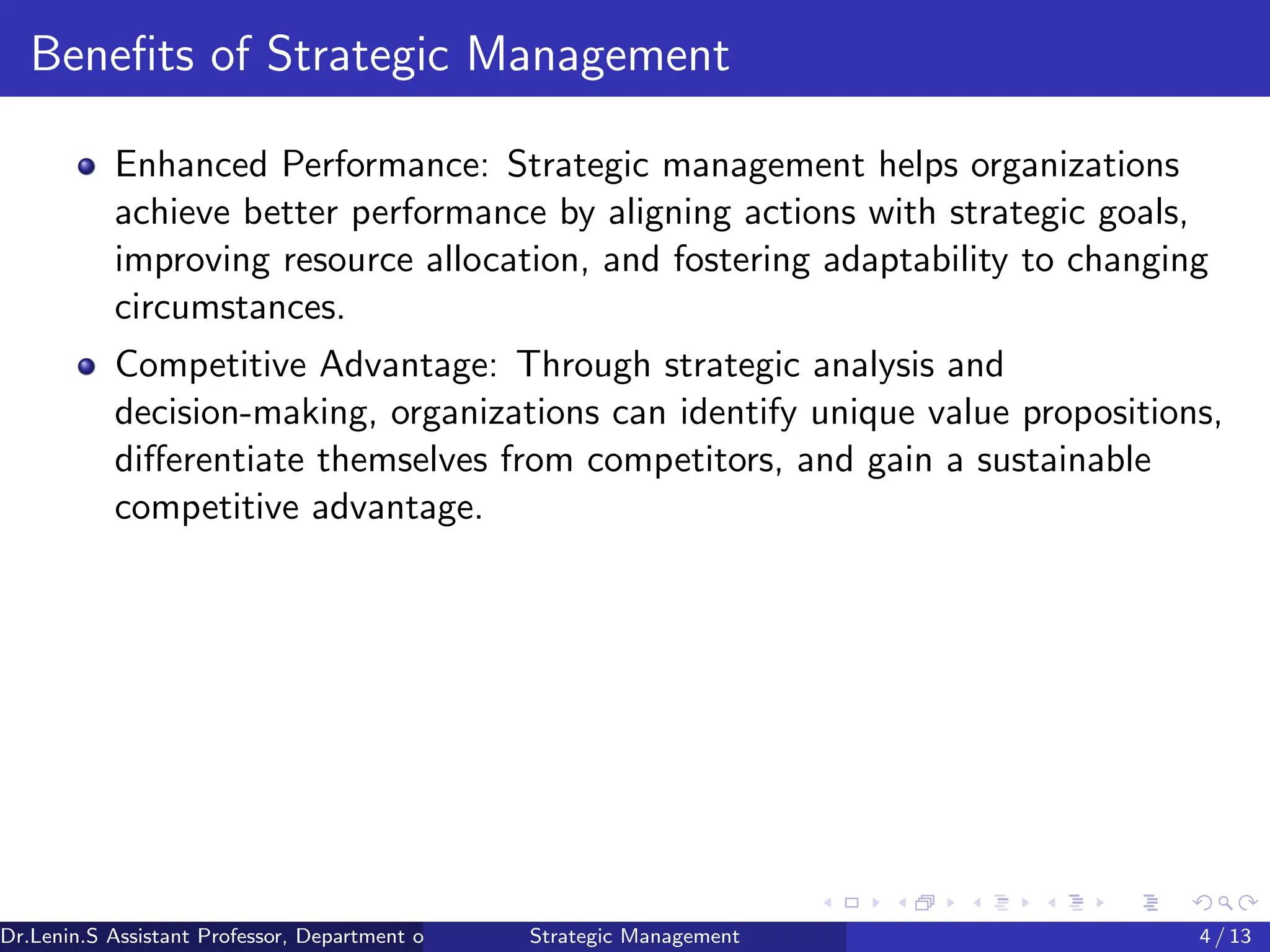 Benefits of Strategic Management
Enhanced Performance: Strategic management helps organizations
achieve better performance by aligning actions with strategic goals,
improving resource allocation, and fostering adaptability to changing
circumstances.
Competitive Advantage: Through strategic analysis and
decision-making, organizations can identify unique value propositions,
differentiate themselves from competitors, and gain a sustainable
competitive advantage.
Dr.Lenin.S Assistant Professor, Department of Commerce, Faculty of Science and Humanities, SRM Institute of Science and Technology
Strategic Management 4 / 13
 