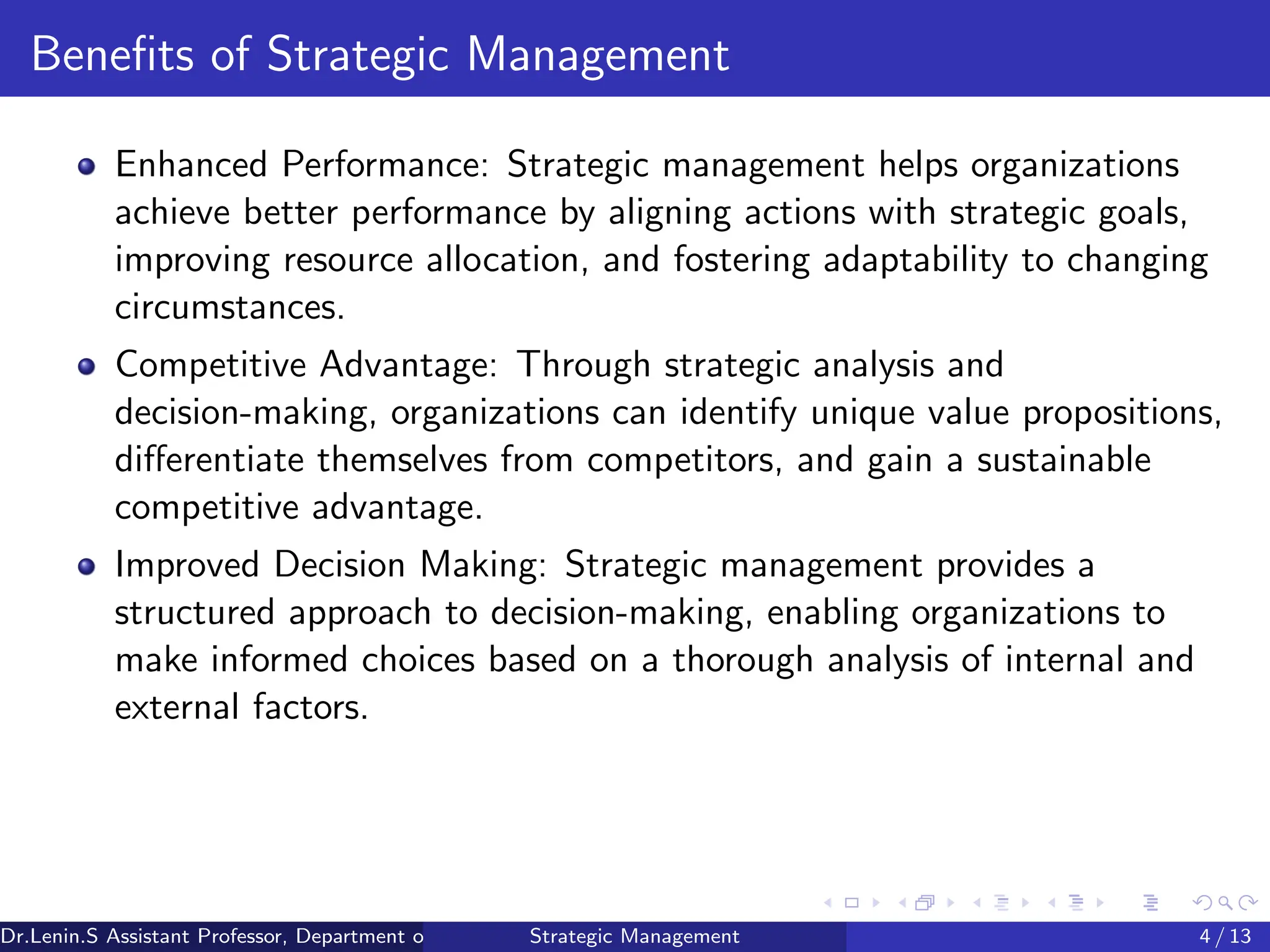 Benefits of Strategic Management
Enhanced Performance: Strategic management helps organizations
achieve better performance by aligning actions with strategic goals,
improving resource allocation, and fostering adaptability to changing
circumstances.
Competitive Advantage: Through strategic analysis and
decision-making, organizations can identify unique value propositions,
differentiate themselves from competitors, and gain a sustainable
competitive advantage.
Improved Decision Making: Strategic management provides a
structured approach to decision-making, enabling organizations to
make informed choices based on a thorough analysis of internal and
external factors.
Dr.Lenin.S Assistant Professor, Department of Commerce, Faculty of Science and Humanities, SRM Institute of Science and Technology
Strategic Management 4 / 13
 