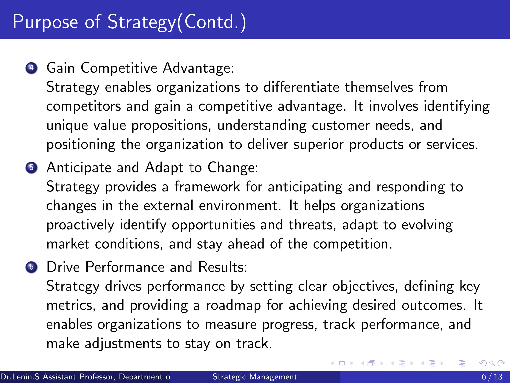 Purpose of Strategy(Contd.)
4 Gain Competitive Advantage:
Strategy enables organizations to differentiate themselves from
competitors and gain a competitive advantage. It involves identifying
unique value propositions, understanding customer needs, and
positioning the organization to deliver superior products or services.
5 Anticipate and Adapt to Change:
Strategy provides a framework for anticipating and responding to
changes in the external environment. It helps organizations
proactively identify opportunities and threats, adapt to evolving
market conditions, and stay ahead of the competition.
6 Drive Performance and Results:
Strategy drives performance by setting clear objectives, defining key
metrics, and providing a roadmap for achieving desired outcomes. It
enables organizations to measure progress, track performance, and
make adjustments to stay on track.
Dr.Lenin.S Assistant Professor, Department of Commerce, Faculty of Science and Humanities, SRM Institute of Science and Technology
Strategic Management 6 / 13
 
