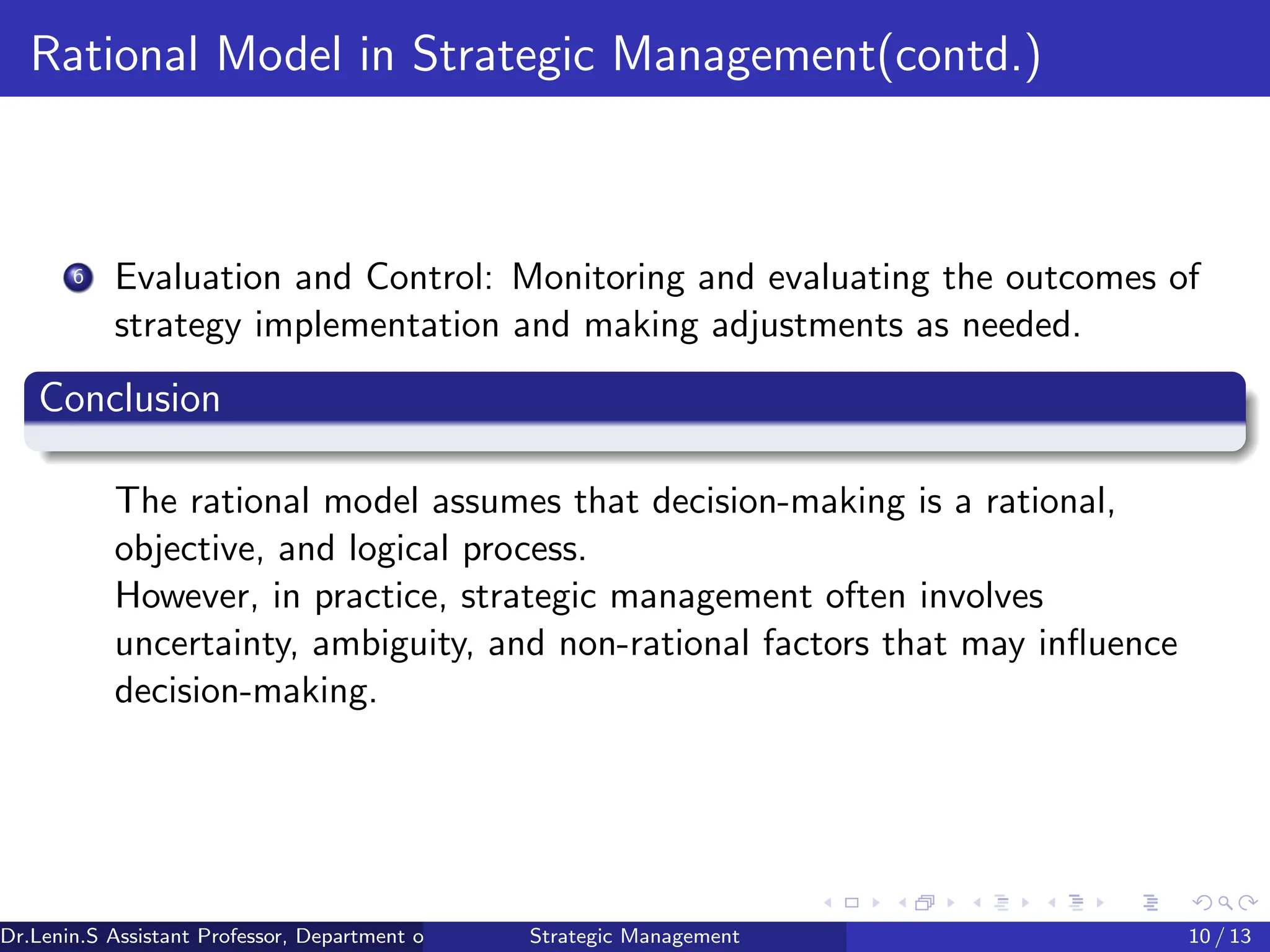 Rational Model in Strategic Management(contd.)
6 Evaluation and Control: Monitoring and evaluating the outcomes of
strategy implementation and making adjustments as needed.
Conclusion
The rational model assumes that decision-making is a rational,
objective, and logical process.
However, in practice, strategic management often involves
uncertainty, ambiguity, and non-rational factors that may influence
decision-making.
Dr.Lenin.S Assistant Professor, Department of Commerce, Faculty of Science and Humanities, SRM Institute of Science and Technology
Strategic Management 10 / 13
 