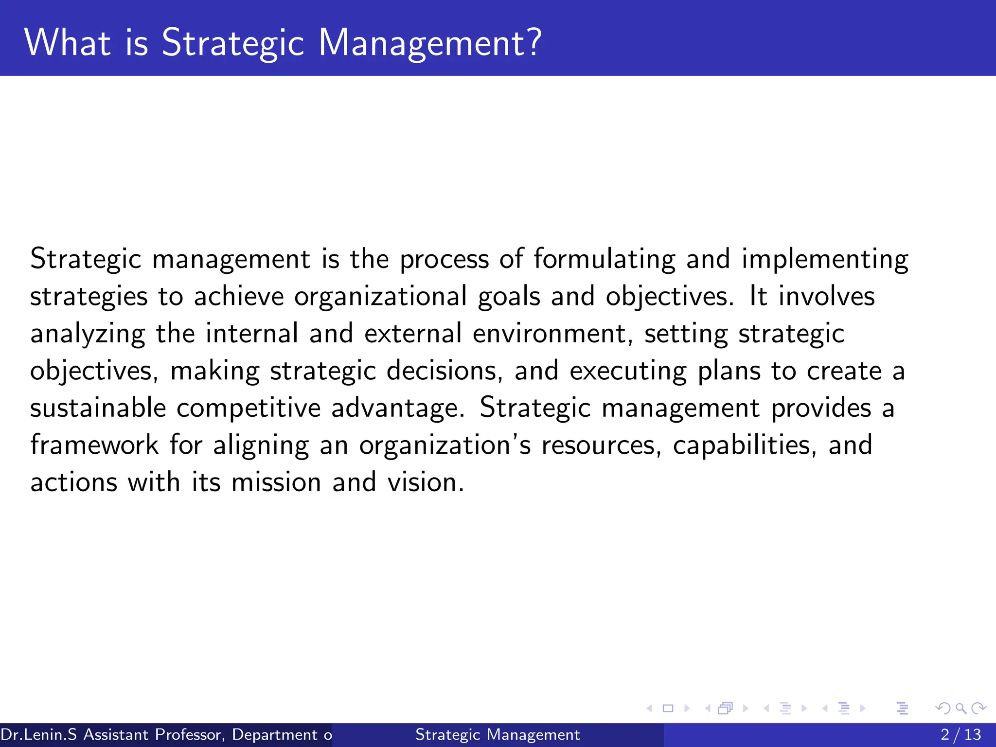 What is Strategic Management?
Strategic management is the process of formulating and implementing
strategies to achieve organizational goals and objectives. It involves
analyzing the internal and external environment, setting strategic
objectives, making strategic decisions, and executing plans to create a
sustainable competitive advantage. Strategic management provides a
framework for aligning an organization’s resources, capabilities, and
actions with its mission and vision.
Dr.Lenin.S Assistant Professor, Department of Commerce, Faculty of Science and Humanities, SRM Institute of Science and Technology
Strategic Management 2 / 13
 