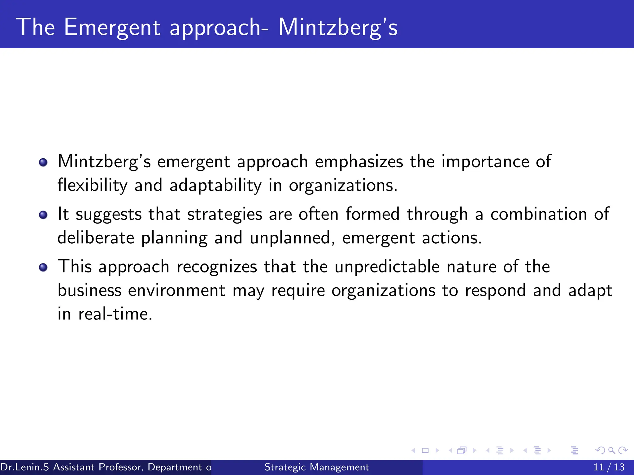 The Emergent approach- Mintzberg’s
Mintzberg’s emergent approach emphasizes the importance of
flexibility and adaptability in organizations.
It suggests that strategies are often formed through a combination of
deliberate planning and unplanned, emergent actions.
This approach recognizes that the unpredictable nature of the
business environment may require organizations to respond and adapt
in real-time.
Dr.Lenin.S Assistant Professor, Department of Commerce, Faculty of Science and Humanities, SRM Institute of Science and Technology
Strategic Management 11 / 13
 