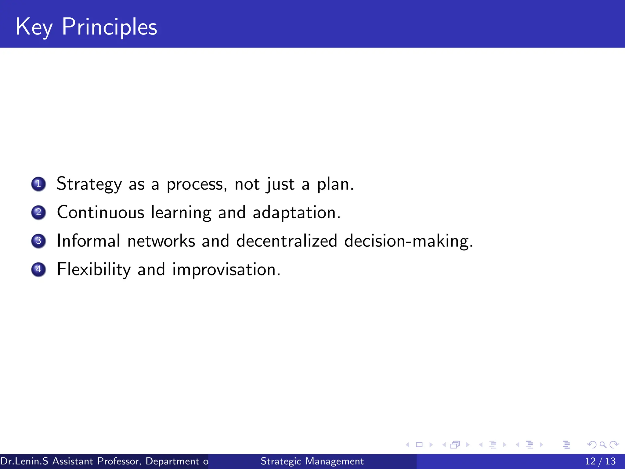 Key Principles
1 Strategy as a process, not just a plan.
2 Continuous learning and adaptation.
3 Informal networks and decentralized decision-making.
4 Flexibility and improvisation.
Dr.Lenin.S Assistant Professor, Department of Commerce, Faculty of Science and Humanities, SRM Institute of Science and Technology
Strategic Management 12 / 13
 