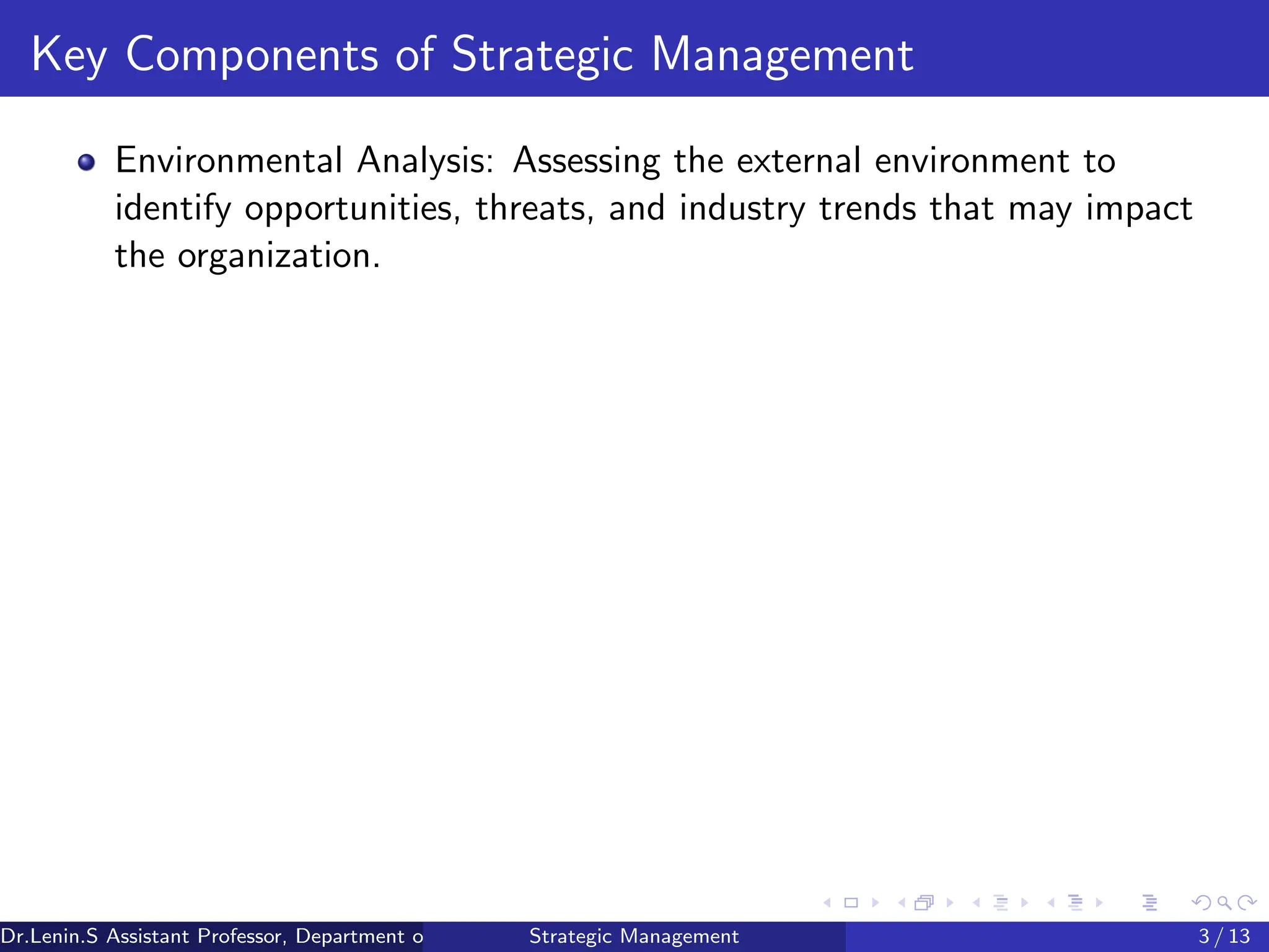 Key Components of Strategic Management
Environmental Analysis: Assessing the external environment to
identify opportunities, threats, and industry trends that may impact
the organization.
Dr.Lenin.S Assistant Professor, Department of Commerce, Faculty of Science and Humanities, SRM Institute of Science and Technology
Strategic Management 3 / 13
 