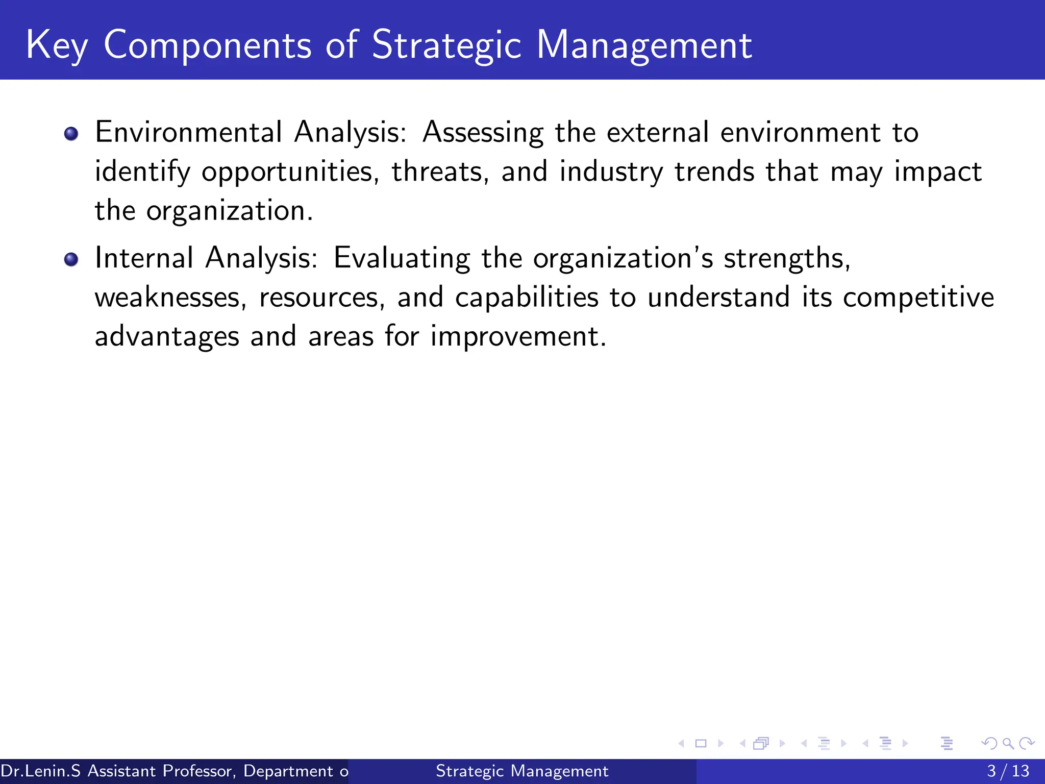 Key Components of Strategic Management
Environmental Analysis: Assessing the external environment to
identify opportunities, threats, and industry trends that may impact
the organization.
Internal Analysis: Evaluating the organization’s strengths,
weaknesses, resources, and capabilities to understand its competitive
advantages and areas for improvement.
Dr.Lenin.S Assistant Professor, Department of Commerce, Faculty of Science and Humanities, SRM Institute of Science and Technology
Strategic Management 3 / 13
 