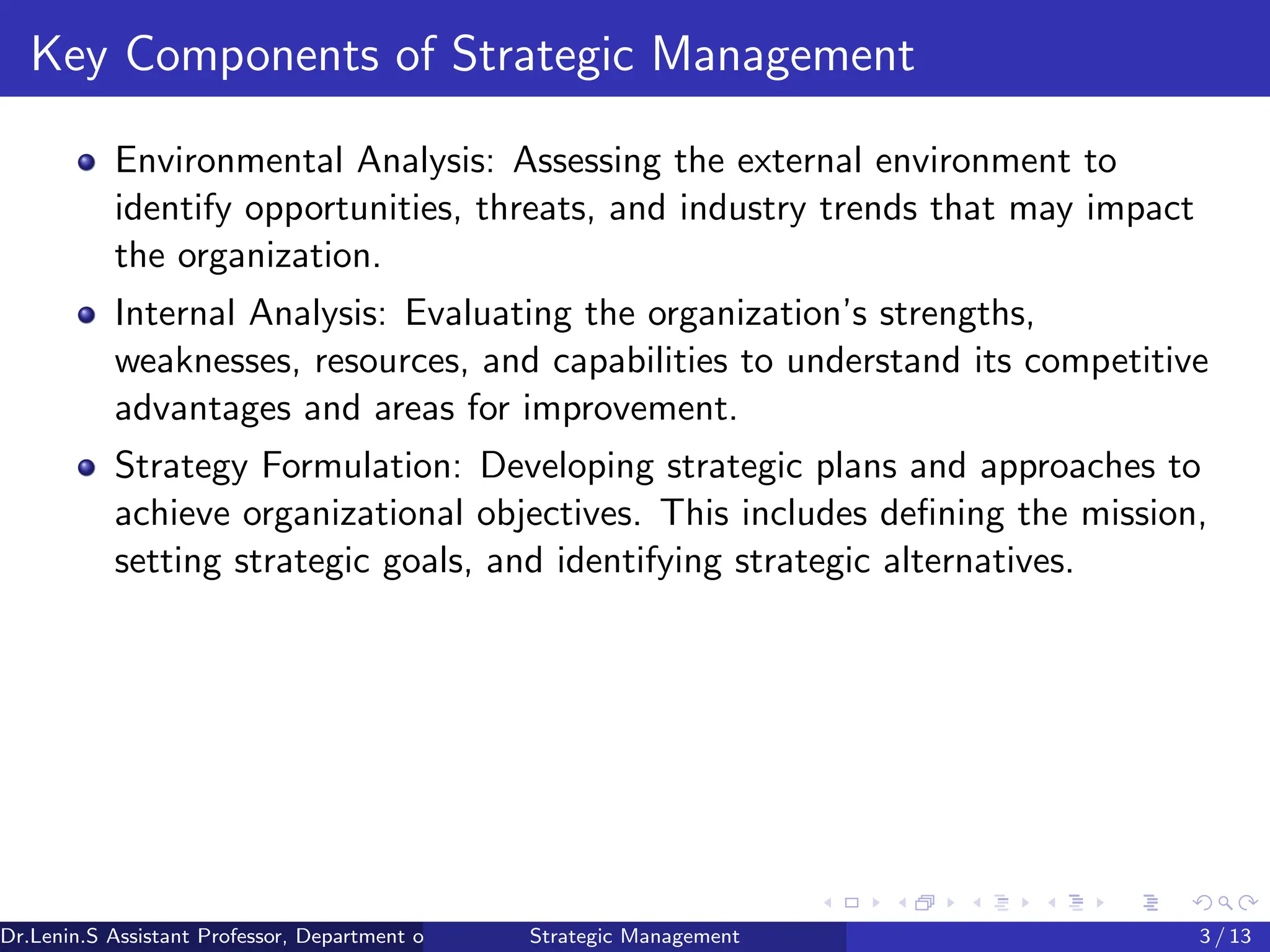 Key Components of Strategic Management
Environmental Analysis: Assessing the external environment to
identify opportunities, threats, and industry trends that may impact
the organization.
Internal Analysis: Evaluating the organization’s strengths,
weaknesses, resources, and capabilities to understand its competitive
advantages and areas for improvement.
Strategy Formulation: Developing strategic plans and approaches to
achieve organizational objectives. This includes defining the mission,
setting strategic goals, and identifying strategic alternatives.
Dr.Lenin.S Assistant Professor, Department of Commerce, Faculty of Science and Humanities, SRM Institute of Science and Technology
Strategic Management 3 / 13
 