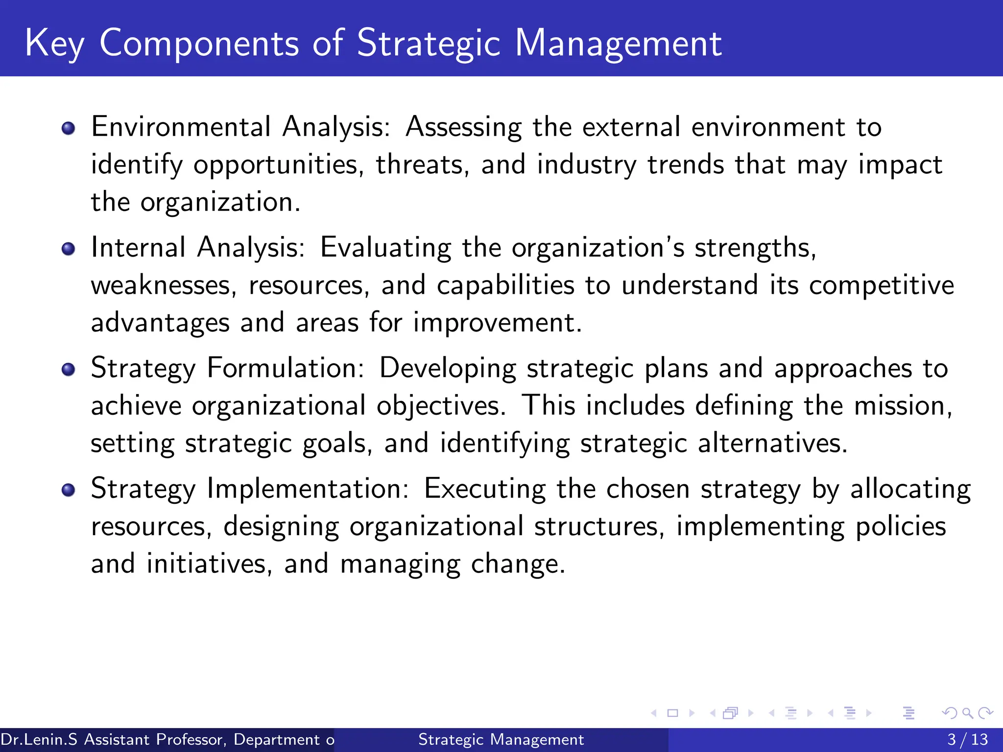 Key Components of Strategic Management
Environmental Analysis: Assessing the external environment to
identify opportunities, threats, and industry trends that may impact
the organization.
Internal Analysis: Evaluating the organization’s strengths,
weaknesses, resources, and capabilities to understand its competitive
advantages and areas for improvement.
Strategy Formulation: Developing strategic plans and approaches to
achieve organizational objectives. This includes defining the mission,
setting strategic goals, and identifying strategic alternatives.
Strategy Implementation: Executing the chosen strategy by allocating
resources, designing organizational structures, implementing policies
and initiatives, and managing change.
Dr.Lenin.S Assistant Professor, Department of Commerce, Faculty of Science and Humanities, SRM Institute of Science and Technology
Strategic Management 3 / 13
 