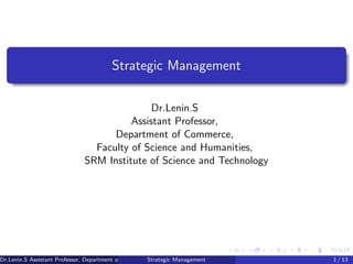 Strategic Management
Dr.Lenin.S
Assistant Professor,
Department of Commerce,
Faculty of Science and Humanities,
SRM Institute of Science and Technology
Dr.Lenin.S Assistant Professor, Department of Commerce, Faculty of Science and Humanities, SRM Institute of Science and Technology
Strategic Management 1 / 13
 