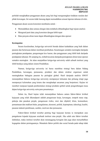 JULIAN MASILLAMANI
910509025917001
BBPS4103
10
perlulah menghadkan penggunaan akaun yang lain bagi mengurangkan tindakan susulan dari
pihak kewangan. Ini secara tidak lansung dapat memudahkan urusan laporan tahunan di nilai .
Penggunaan akaun secara konsisten membantu untuk :
 Memudahkan data semasa dengan data terdahulu dibandingkan bagi tujuan analisis
 Mengenal pasti data yang konsisten dengan lebih tepat
 Data penyata aliran tunai dapat dibandingkan dengan data operasi
Kesimpulan
Secara keseluruhan, ketiga-tiga universiti berada dalam kedudukan yang baik dalam
pasaran dan berterusan dalam membuat pembaikan. Keuntungan semakin meningkat daripada
peningkatan pendapatan, pengurangan kos luaran, dan penggunaan yang lebih baik daripada
pendapatan tahunan. Di samping itu, nisbah kecairan daripada peningkatan aliran tunai operasi
semakin meningkat . Ini akan menjadikan ketiga-tiga university salah sebuah institusi yang
lebih berdaya saing dalam sistem Pendidikan.
Namun, ketiga-tiga university ini harus membina strategi baru dalam bidang
Pendidikan, kewangan, pemasaran, produksi dan dalam struktur organisasi untuk
meningkatkan bahagian pasaran ke peringkat global. Hasil daripada analisis SWOT
menunjukkan bahawa ketiga-tiga university mempunyai kekuatan dan peluang tetapi juga
mempunyai kelemahan yang ketara dan menghadapi ancaman yang berpotensi. Kajian ini
memberi tumpuan kepada pembentukan strategi produksi global untuk pengembangan masa
depan ketiga-tiga university serta para penuntutnya.
Selain itu, Hasil kajian telah menunjukkan bahawa antara faktor-faktor kritikal
kejayaan yang telah dikenalpasti adalah pengurusan kerja, kewangan, tempoh masa siap,
pekerja dan pasukan projek, pengurusan risiko, misi dan objektif, klien, komunikasi,
pemantauan dan maklum balas, pengalaman, ekonomi, politik, kepimpinan, teknologi, kualiti,
pasaran industri pembinaan, sumber, motivasi dan pemasaran.
Faktor-faktor kritikal tersebut penting bagi kejayaan kerana ia merupakan asas
pengukuran kepada kejayaan sesebuah institusi atau projek. Jika salah satu faktor tersebut
diabaikan, maka institusi tersebut akan menanggung kerugian dan juga akan menyebabkan
kegagalan dalam perniagaannya. Manakala faktor politik dan sosial berada pada tahap tidak
 