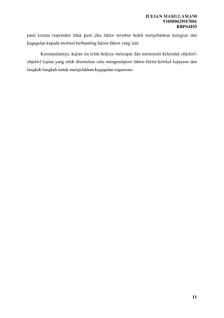 JULIAN MASILLAMANI
910509025917001
BBPS4103
11
pasti kerana responden tidak pasti jika faktor tersebut boleh menyebabkan kerugian dan
kegagalan kepada institusi berbanding faktor-faktor yang lain.
Kesimpulannya, kajian ini telah berjaya mencapai dan memenuhi kehendak objektif-
objektif kajian yang telah ditentukan iaitu mengenalpasti faktor-faktor kritikal kejayaan dan
langkah-langkah untuk mengelakkan kegagalan organisasi.
 