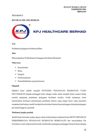 JULIAN MASILLAMANI
910509025917001
BBPS4103
12
TUGASAN 2
KPJ HEALTHCARE BERHAD
Visi
Pembekal penjagaan kesihatan pilihan
Misi
Menyampaikan Perkhidmatan Penjagaan Kesihatan Berkualiti
Nilai teras
 Keselamatan
 Ihsan
 Integriti
 Profesionalisme
 Penambahbaikan yang berterusan
Objektif
Objektif kami adalah menjadi PENYEDIA PENJAGAAN KESIHATAN YANG
DIUTAMAKAN kepada pelanggan kami sebagai usaha untuk menjadi teman seumur hidup
mereka sepanjang perjalanan penjagaan kesihatan mereka. Untuk tujuannya, kami
menawarkan kontinum penyelesaian perubatan khusus yang sangat dicari yang merentasi
sempadan dan budaya sambil meliputi keseluruhan kitaran hayat pelanggan daripada penjagaan
pra-natal hingga ke geriatrik.
Matlamat jangka pendek
Sambil kami berusaha sedaya upaya untuk melaksanakan matlamat kami MENYAMPAIKAN
PERKHIDMATAN PENJAGAAN KESIHATAN BERKUALITI dan menyediakan Par
Excellence, kami tetap komited untuk memberikan penjagaan pelanggan bertaraf dunia dengan
 