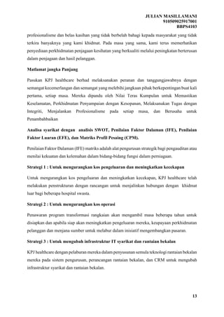 JULIAN MASILLAMANI
910509025917001
BBPS4103
13
profesionalisme dan belas kasihan yang tidak berbelah bahagi kepada masyarakat yang tidak
terkira banyaknya yang kami khidmat. Pada masa yang sama, kami terus memerhatikan
penyediaan perkhidmatan penjagaan kesihatan yang berkualiti melalui peningkatan berterusan
dalam penjagaan dan hasil pelanggan.
Matlamat jangka Panjang
Pasukan KPJ healthcare berhad melaksanakan peranan dan tanggungjawabnya dengan
semangat kecemerlangan dan semangat yang melebihi jangkaan pihak berkepentingan buat kali
pertama, setiap masa. Mereka dipandu oleh Nilai Teras Kumpulan untuk Memastikan
Keselamatan, Perkhidmatan Penyampaian dengan Kesopanan, Melaksanakan Tugas dengan
Integriti, Menjalankan Profesionalisme pada setiap masa, dan Berusaha untuk
Penambahbaikan
Analisa syarikat dengan analisis SWOT, Penilaian Faktor Dalaman (IFE), Penilaian
Faktor Luaran (EFE), dan Matriks Profil Pesaing (CPM).
Penilaian Faktor Dalaman (IFE) matriks adalah alat pengurusan strategik bagi pengauditan atau
menilai kekuatan dan kelemahan dalam bidang-bidang fungsi dalam perniagaan.
Strategi 1 : Untuk mengurangkan kos pengeluaran dan meningkatkan kecekapan
Untuk mengurangkan kos pengeluaran dan meningkatkan kecekapan, KPJ healthcare telah
melakukan penstrukturan dengan rancangan untuk menjalinkan hubungan dengan khidmat
luar bagi beberapa hospital swasta.
Strategi 2 : Untuk mengurangkan kos operasi
Penawaran program transformasi rangkaian akan mengambil masa beberapa tahun untuk
disiapkan dan apabila siap akan meningkatkan pengeluaran mereka, keupayaan perkhidmatan
pelanggan dan menjana sumber untuk melabur dalam inisiatif mengembangkan pasaran.
Strategi 3 : Untuk mengubah infrastruktur IT syarikat dan rantaian bekalan
KPJ healthcare dengan pelaburan mereka dalam penyusunan semula teknologi rantaian bekalan
mereka pada sistem pengurusan, perancangan rantaian bekalan, dan CRM untuk mengubah
infrastruktur syarikat dan rantaian bekalan.
 