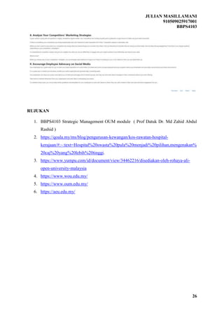 JULIAN MASILLAMANI
910509025917001
BBPS4103
26
RUJUKAN
1. BBPS4103 Strategic Management OUM module ( Prof Datuk Dr. Md Zahid Abdul
Rashid )
2. https://qoala.my/ms/blog/pengurusan-kewangan/kos-rawatan-hospital-
kerajaan/#:~:text=Hospital%20swasta%20pula%20menjadi%20pilihan,mengenakan%
20caj%20yang%20lebih%20tinggi.
3. https://www.yumpu.com/id/document/view/34462216/disediakan-oleh-rohaya-ali-
open-university-malaysia
4. https://www.wou.edu.my/
5. https://www.oum.edu.my/
6. https://aeu.edu.my/
 