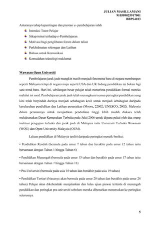JULIAN MASILLAMANI
910509025917001
BBPS4103
5
Antaranya tahap kepentingan dan prestasi e- pembelajaran ialah
Interaksi Tutor-Pelajar
Sikap/minat terhadap e-Pembelajaran
Motivasi bagi penglibatan forum dalam talian
Perkhidmatan sokongan dan Latihan
Bahasa untuk Komunikasi
Kemudahan teknologi maklumat
Wawasan Open Universiti
Pembelajaran jarak jauh mungkin masih menjadi fenomena baru di negara membangun
seperti Malaysia tetapi di negara maju seperti USA dan UK bidang pendidikan ini bukan lagi
satu trend baru. Hari ini, sebilangan besar pelajar telah menerima pendidikan formal mereka
melalui ini mod. Pembelajaran jarak jauh telah merangkumi semua peringkat pendidikan yang
kini telah berpindah darinya menjadi sebahagian kecil untuk menjadi sebahagian daripada
keseluruhan pendidikan dan Latihan peruntukan (Moore, 22002; UNESCO, 2002). Malaysia
dalam peranannya untuk menjadikan pendidikan tinggi lebih mudah diakses telah
melaksanakan Dasar Kemasukan Terbuka pada Julai 2006 untuk diguna pakai oleh dua orang
institusi pengajian terbuka dan jarak jauh di Malaysia iaitu Universiti Terbuka Wawasan
(WOU) dan Open University Malaysia (OUM).
Laluan pendidikan di Malaysia terdiri daripada peringkat menaik berikut:
• Pendidikan Rendah (bermula pada umur 7 tahun dan berakhir pada umur 12 tahun iaitu
bersamaan dengan Tahun 1 hingga Tahun 6)
• Pendidikan Menengah (bermula pada umur 13 tahun dan berakhir pada umur 17 tahun iaitu
bersamaan dengan Tahun 7 hingga Tahun 11)
• Pra-Universiti (bermula pada usia 18 tahun dan berakhir pada usia 19 tahun)
• Pendidikan Tertiari (biasanya akan bermula pada umur 20 tahun dan berakhir pada umur 24
tahun) Pelajar akan dikehendaki menjalankan dan lulus ujian piawai tertentu di menengah
pendidikan dan peringkat pra-universiti sebelum mereka dibenarkan meneruskan ke peringkat
seterusnya.
 