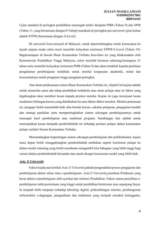 JULIAN MASILLAMANI
910509025917001
BBPS4103
6
Ujian standard di peringkat pendidikan menengah terdiri daripada PMR (Tahun 9) dan SPM
(Tahun 11, yang bersamaan dengan 0-Tahap) manakala di peringkat pra-universiti ujian keluar
adalah STPM (bersamaan dengan A-Level).
Di universiti konvensional di Malaysia, untuk dipertimbangkan untuk kemasukan ke
ijazah sarjana muda calon mesti memiliki kelayakan minimum STPM/A-Level (Tahun 19).
Bagaimanapun di bawah Dasar Kemasukan Terbuka baru-baru ini yang dilaksanakan oleh
Kementerian Pendidikan Tinggi Malaysia, calon mestilah berumur sekurang-kurangnya 21
tahun serta memiliki kelayakan minimum PMR (Tahun 9) dan akan tertakluk kepada penilaian
pengalaman pembelajaran terdahulu untuk menilai keupayaan akademik, minat dan
kesesuaiannya untuk pengajian tinggi pengajian peringkat.
Atas dasar pelaksanaan sistem Dasar Kemasukan Terbuka ini, objektif ini kajian adalah
untuk meneroka sama ada tahap pendidikan terdahulu atau umur pelajar atau ini faktor yang
digabungkan akan memberi kesan kepada prestasi mereka. Kajian ini juga menyiasat kesan
moderator (bilangan kursus yang didaftarkan) ke atas faktor-faktor tersebut. Melalui penemuan
ini, pengajar boleh menambah baik reka bentuk kursus, sukatan pelajaran, pengajaran kaedah
dan strategi penilaian serta mempertingkatkan sistem sokongan pembelajarannya untuk
mencapai hasil pembelajaran atau matlamat program. Sumbangan lain adalah untuk
menunjukkan kesan daripada pembolehubah ini terhadap prestasi pelajar dalam kemasukan
pelajar melalui Sistem Kemasukan Terbuka.
Memandangkan kepentingan sistem sokongan pembelajaran dan perkhidmatan, kajian
masa depan boleh menggabungkan pembolehubah tambahan seperti komitmen pelajar ke
dalam model sekarang yang boleh membantu mengambil kira bahagian yang lebih tinggi bagi
variasi dalam pembolehubah bersandar dan untuk dicapai kesesuaian model yang lebih baik.
Asia E Universiti
Faktor kejakyaan kritikal Asia E Universiti adalah pengendalian proses pengajaran dan
pembelajaran dalam talian iaitu e-pembelajaran. Asia E Universiti membuat Pelaburan yang
besar dalam e-pembelajaran oleh syarikat dan institusi Pendidikan. Faktor utama pemilihan e-
pembelajaran ialah permintaan yang tinggi untuk pendidikan berterusan atau sepanjang hayat.
Ia menjadi lebih tumpuan terhadap teknologi digital, perkembangan internet, pembangunan
infrastruktur e-dagangan, pengetahuan dan maklumat yang menjadi semakin ketinggalan.
 