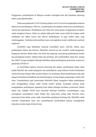 JULIAN MASILLAMANI
910509025917001
BBPS4103
7
Penggunaan e-pembelajaran di Malaysia semakin meningkat hasil dari kehebatan teknologi
terkini yang diperkenalkan.
Pada masa pendemik Covid-19 pelajar-pelajar Asia E Universiti menghadapi kesukaran
dalam proses pembelajaran. Oleh itu, e-pembelajaran diwujudkan untuk proses pembelajaran,
tutorial dan peperiksaan. Pembelajaran atas talian bila mana pelajar menggunakan komputer
untuk mengakses Kursus. Selain itu, pelajar tidak perlu hadir secara fizikal ke kampus untuk
melibatkan diri dalam kursus atau aktiviti pembelajaran. Ia juga simbol status yang
membanggakan. Tambahan pula,membina insan, meningkatkan modal cendikiawan sesebuah
organisasi.
Kelebihan yang disebutkan termasuk kemudahan akses, individu arahan, gaya
pembelajaran baharu dan berbeza, fleksibiliti, bermotivasi dan menarik model pengajaran,
keupayaan interaksi dalam talian, luar talian dan langsung, menyokong pembelajaran kendiri
dan peningkatan kendiri, maklum balas dan penilaian, dan membolehkan cekap dan strategi
kos efektif. Ia juga mendapati beberapa kelebihan dalam pembelajaran penerimaan semasa era
pandemik COVID-19.
Ia menyifatkan bahawa menurut pensyarah dan pelajar, pembelajaran dalam talian
adalah fleksibel dan model pengajaran dan pembelajaran yang berkesan kerana kebanyakan
mereka bersetuju dengan fakta tersebut bahawa ini membantu dalam pembelajaran jarak jauh
dengan kemudahan pentadbiran dan kebolehcapaian seiring dengan pengurangan sumber dan
masa. E-pembelajaran juga menawarkan fleksibiliti dalam mengakses bahan pembelajaran
serta menggalakkan pelajar untuk terarah kendiri pelajar, kecekapan penting untuk
menggalakkan pembelajaran sepanjang hayat dalam kalangan kesihatan profesional. Dalam
kajian lain, Sadeghi (2018) turut menyebut beberapa kelebihan e-pembelajaran, yang
merangkumi kemungkinan untuk belajar dari mana-mana sahaja pada bila-bila masa,
penurunan ketara dalam yuran, tidak memerlukan perjalanan berulang-alik, fleksibiliti untuk
memilih, menjimatkan masa, dan e-pembelajaran membolehkan pekerja meningkatkan
kelayakan mereka tanpa berhenti kerja.
 
