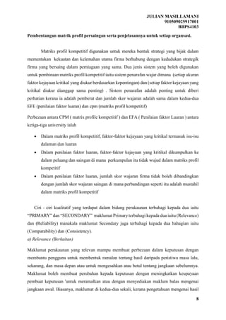 JULIAN MASILLAMANI
910509025917001
BBPS4103
8
Pembentangan matrik profil persaingan serta penjelasannya untuk setiap organsasi.
Matriks profil kompetitif digunakan untuk mereka bentuk strategi yang bijak dalam
mementukan kekuatan dan kelemahan utama firma berhubung dengan kedudukan strategik
firma yang bersaing dalam perniagaan yang sama. Dua jenis sistem yang boleh digunakan
untuk pembinaan matriks profil kompetitif iaitu sistem penarafan wajar dimana (setiap ukuran
faktor kejayaan kritikal yang diukur berdasarkan kepentingan) dan (setiap faktor kejayaan yang
kritikal diukur dianggap sama penting) . Sistem penarafan adalah penting untuk diberi
perhatian kerana ia adalah pemberat dan jumlah skor wajaran adalah sama dalam kedua-dua
EFE (penilaian faktor luaran) dan cpm (matriks profil kompetitif)
Perbezaan antara CPM ( matrix profile kompetitif ) dan EFA ( Penilaian faktor Luaran ) antara
ketiga-tiga university ialah
 Dalam matriks profil kompetitif, faktor-faktor kejayaan yang kritikal termasuk isu-isu
dalaman dan luaran
 Dalam penilaian faktor luaran, faktor-faktor kejayaan yang kritikal dikumpulkan ke
dalam peluang dan saingan di mana perkumpulan itu tidak wujud dalam matriks profil
kompetitif
 Dalam penilaian faktor luaran, jumlah skor wajaran firma tidak boleh dibandingkan
dengan jumlah skor wajaran saingan di mana perbandingan seperti itu adalah mustahil
dalam matriks profil kompetitif
Ciri - ciri kualitatif yang terdapat dalam bidang perakaunan terbahagi kepada dua iaitu
“PRIMARY” dan “SECONDARY” maklumat Primary terbahagi kepada dua iaitu (Relevance)
dan (Reliability) manakala maklumat Secondary juga terbahagi kepada dua bahagian iaitu
(Comparability) dan (Consistency).
a) Relevance (Berkaitan)
Maklumat perakaunan yang relevan mampu membuat perbezaan dalam keputusan dengan
membantu pengguna untuk membentuk ramalan tentang hasil daripada peristiwa masa lalu,
sekarang, dan masa depan atau untuk mengesahkan atau betul tentang jangkaan sebelumnya.
Maklumat boleh membuat perubahan kepada keputusan dengan meningkatkan keupayaan
pembuat keputusan 'untuk meramalkan atau dengan menyediakan maklum balas mengenai
jangkaan awal. Biasanya, maklumat di kedua-dua sekali, kerana pengetahuan mengenai hasil
 