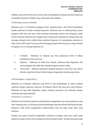 JULIAN MASILLAMANI
910509025917001
BBPS4103
9
tindakan yang telah diambil secara amnya akan meningkatkan keupayaan pembuat keputusan
meramalkan keputusan tindakan yang serupa pada masa hadapan.
b) Kebolehpercayaan (reliability)
Maklumat jenis ini bermaksud pengguna boleh mempercayainya atau boleh bersandarkan
kepada maklumat ini dalam membuat keputusan. Maklumat jenis ini adalah penting, kerana
pengguna tidak akan ada masa untuk membuat perhitungan analisis dan sebagainya untuk
menilai sebarang maklumat lagi. Pengguna akan mempercayai maklumat ini sebagai benar atas
sokongan daripada entity terbabit dalam membuat keputusan. Ini menunjukkan makumat ini
tidak semesti 100% tepat Cuma ianya boleh dianggap sebagai boleh di percayai sahaja. Berikut
merupakan cirri-ciri kepada maklumat ini :
i- Verifiable – Maklumat ini daripada segi ilmu perakaunan boleh di sahkan
kesahihannya oleh orang lain.
ii- Objective – Maklumat ini tidak berat sebelah, maklumat boleh digunakan oleh
semua pengguna dan tidak fokus kepada pengguna tertentu sahaja.
iii- Trustworthy – Maklumat diperolehi daripada keputusan yang benar atas aktiviti
ekonomi yang benar-benar berlaku dengan menggunakan kaedah yang tertentu
a)Perbandingan ( comparability )
Maklumat ini merupakan maklumat yang boleh di buat perbandingan di antara sesebuah
organisasi dengan organisasi yang lain, di kalangan industri dan juga masa yang berlainan.
Maklumat ini juga boleh digunakan dengan membuat persamaan atau perbezaan dengan
maklumat yang ingin diperoleh
b) Konsisten ( consistency )
Maklumat ini bermaksud organisasi yang berkaitan menggunakan satu sistem perakaunan yang
sama sepanjang masa. Ini bertujuan untuk perbandingan yang akan dibuat lebih bijak dan tepat.
Organisasi tidak boleh menggunakan keadah-kaedah yang lain pada setiap tahun yang
berlainan.
Syarikat atau agensi haruslah mengekalkan maklumat kewangan yang sama untuk setiap
laporan kewangan mereka selaras dengan penyata kewangan mereka . Syarikat atau agensi juga
 