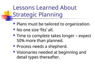 Lessons Learned About
Strategic Planning
 Plans must be tailored to organization.
 No one size ‘fits’ all.
 Time to complete takes longer – expect
50% more than planned.
 Process needs a shepherd.
 Visionaries needed at beginning and
detail types thereafter.
 
