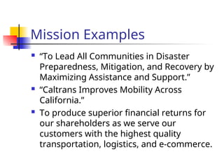 Mission Examples
 “To Lead All Communities in Disaster
Preparedness, Mitigation, and Recovery by
Maximizing Assistance and Support.”
 “Caltrans Improves Mobility Across
California.”
 To produce superior financial returns for
our shareholders as we serve our
customers with the highest quality
transportation, logistics, and e-commerce.
 