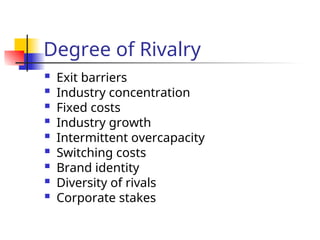 Degree of Rivalry
 Exit barriers
 Industry concentration
 Fixed costs
 Industry growth
 Intermittent overcapacity
 Switching costs
 Brand identity
 Diversity of rivals
 Corporate stakes
 