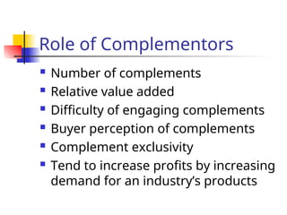 Role of Complementors
 Number of complements
 Relative value added
 Difficulty of engaging complements
 Buyer perception of complements
 Complement exclusivity
 Tend to increase profits by increasing
demand for an industry’s products
 