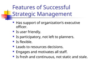 Features of Successful
Strategic Management
 Has support of organization’s executive
officer.
 Is user friendly.
 Is participatory, not left to planners.
 Is flexible.
 Leads to resources decisions.
 Engages and motivates all staff.
 Is fresh and continuous, not static and stale.
 