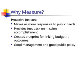 Why Measure?
Proactive Reasons
 Makes us more responsive to public needs
 Provides feedback on mission
accomplishment
 Creates blueprint for linking budget to
outcomes
 Good management and good public policy
 
