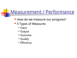 Measurement / Performance
 How do we measure our progress?
 5 Types of Measures

Input

Output

Outcome

Quality

Efficiency
 